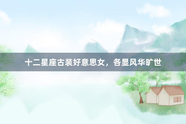 十二星座古装好意思女，各显风华旷世